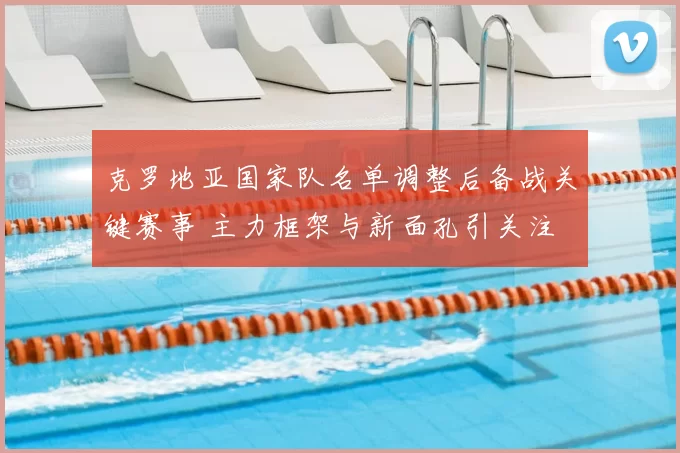 克罗地亚国家队名单调整后备战关键赛事 主力框架与新面孔引关注