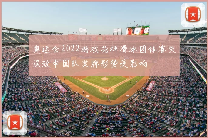 奥运会2022游戏花样滑冰团体赛失误致中国队奖牌形势受影响