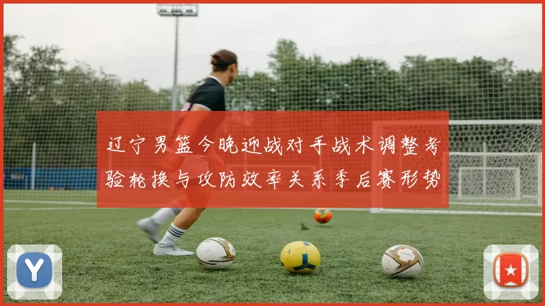 辽宁男篮今晚迎战对手战术调整考验轮换与攻防效率关系季后赛形势