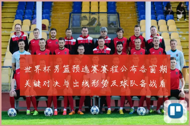 世界杯男篮预选赛赛程公布各窗期关键对决与出线形势及球队备战看点