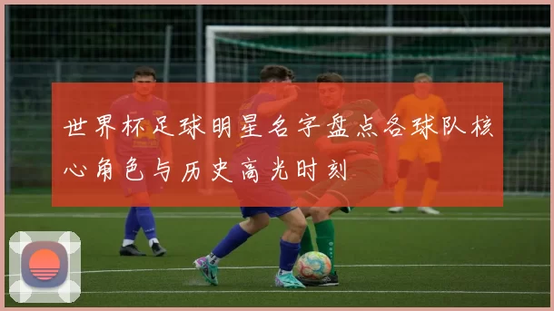 世界杯足球明星名字盘点各球队核心角色与历史高光时刻