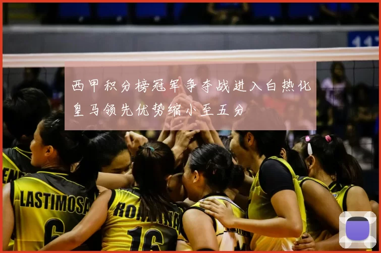 西甲积分榜冠军争夺战进入白热化皇马领先优势缩小至五分