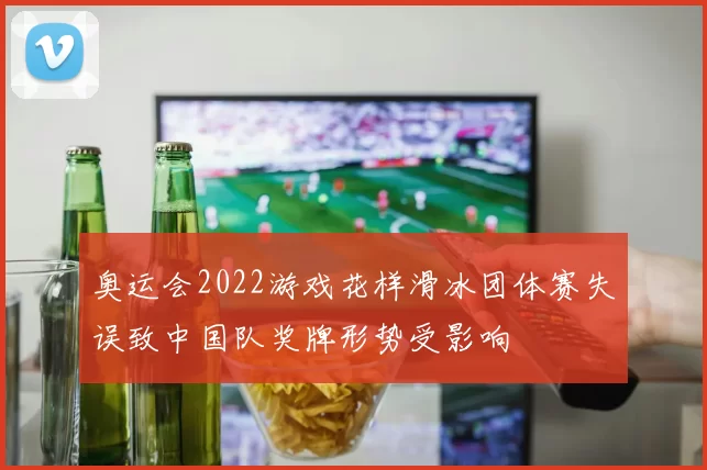 奥运会2022游戏花样滑冰团体赛失误致中国队奖牌形势受影响