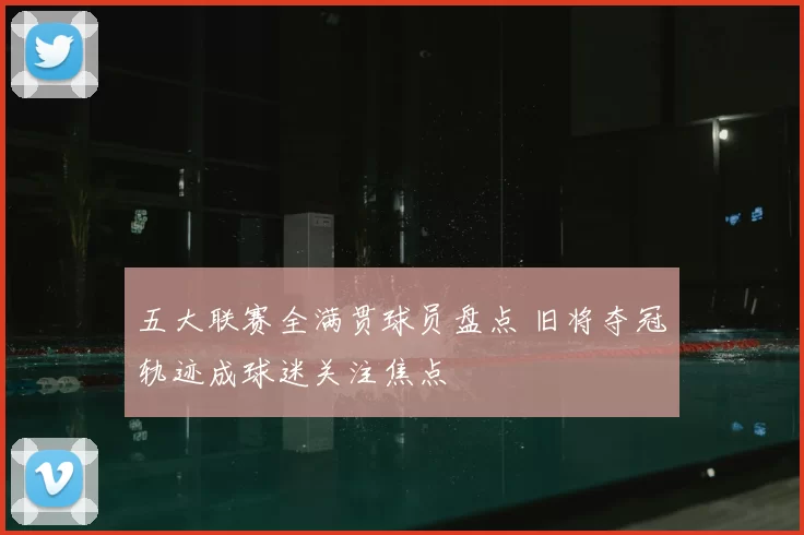 五大联赛全满贯球员盘点 旧将夺冠轨迹成球迷关注焦点