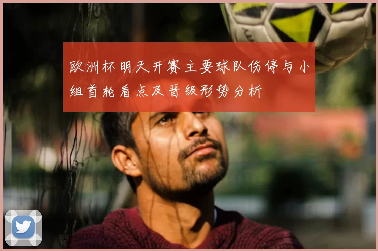 欧洲杯明天开赛主要球队伤停与小组首轮看点及晋级形势分析