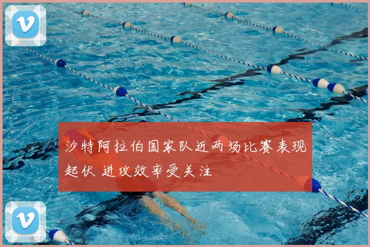 沙特阿拉伯国家队近两场比赛表现起伏 进攻效率受关注