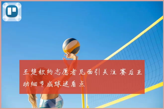 王楚钦约志愿者见面引关注 赛后互动细节成球迷看点