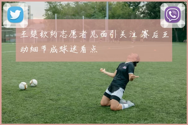 王楚钦约志愿者见面引关注 赛后互动细节成球迷看点