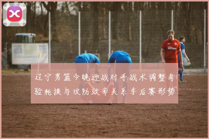 辽宁男篮今晚迎战对手战术调整考验轮换与攻防效率关系季后赛形势