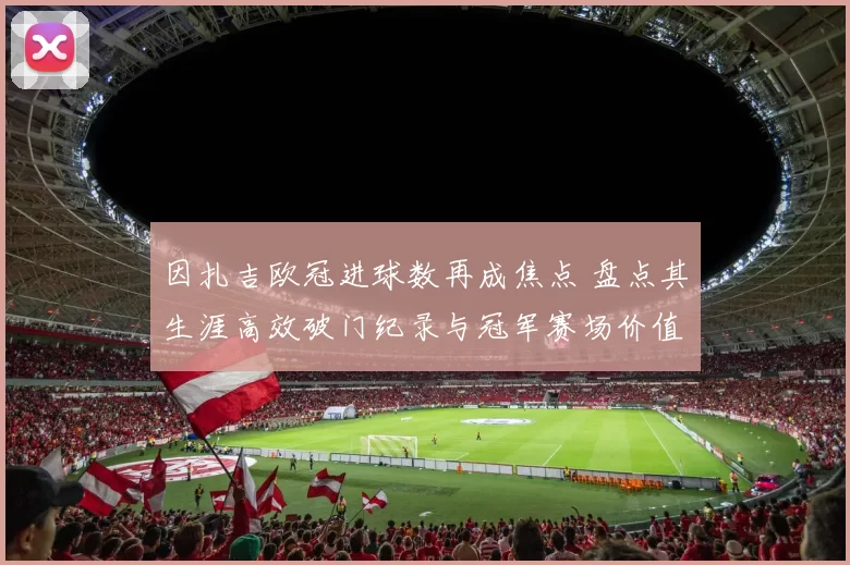 因扎吉欧冠进球数再成焦点 盘点其生涯高效破门纪录与冠军赛场价值