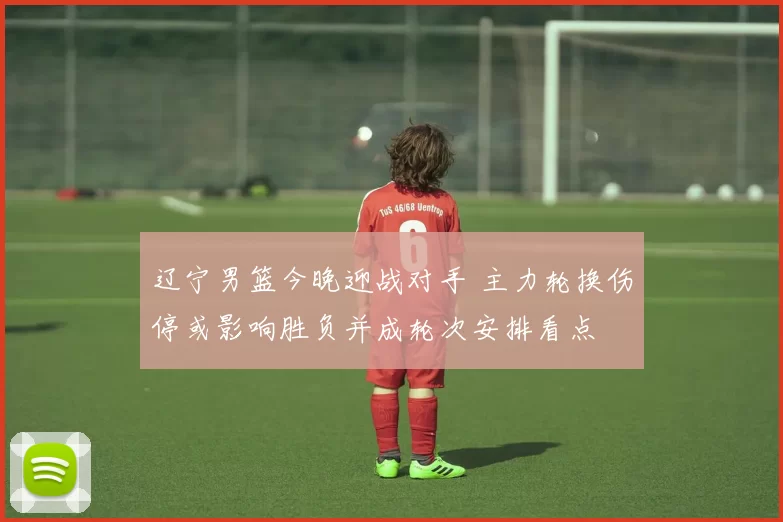 辽宁男篮今晚迎战对手 主力轮换伤停或影响胜负并成轮次安排看点