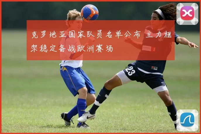 克罗地亚国家队员名单公布 主力框架稳定备战欧洲赛场