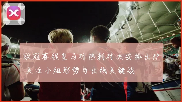 欧冠赛程皇马对热刺对决安排出炉 关注小组形势与出线关键战