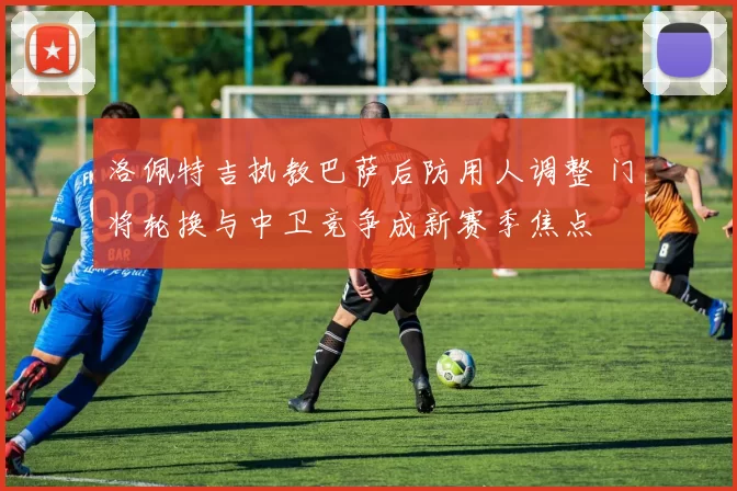 洛佩特吉执教巴萨后防用人调整 门将轮换与中卫竞争成新赛季焦点