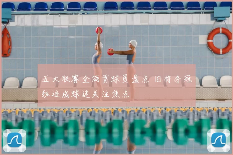 五大联赛全满贯球员盘点 旧将夺冠轨迹成球迷关注焦点