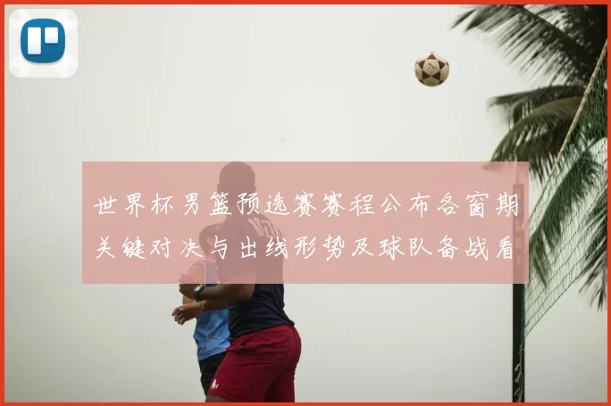 世界杯男篮预选赛赛程公布各窗期关键对决与出线形势及球队备战看点