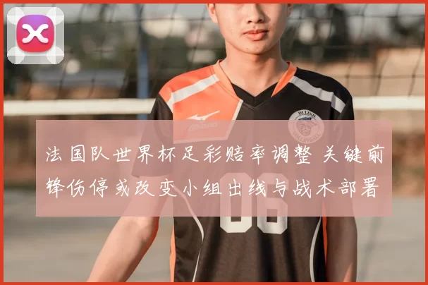 法国队世界杯足彩赔率调整 关键前锋伤停或改变小组出线与战术部署