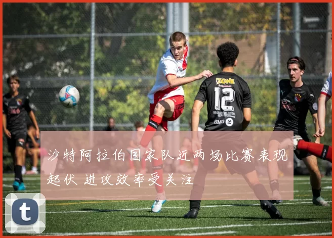 沙特阿拉伯国家队近两场比赛表现起伏 进攻效率受关注