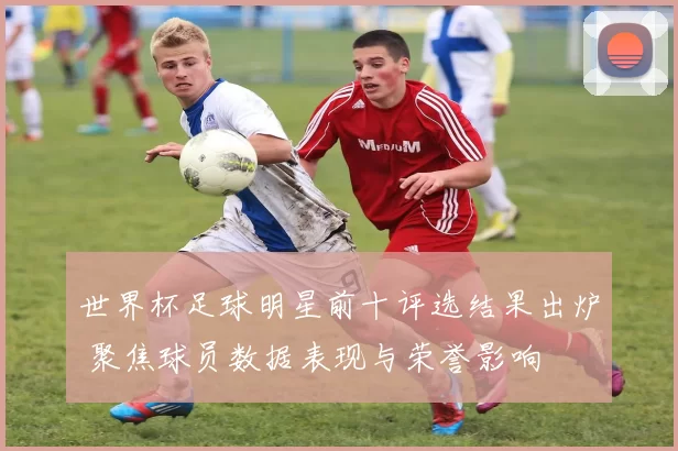 世界杯足球明星前十评选结果出炉 聚焦球员数据表现与荣誉影响