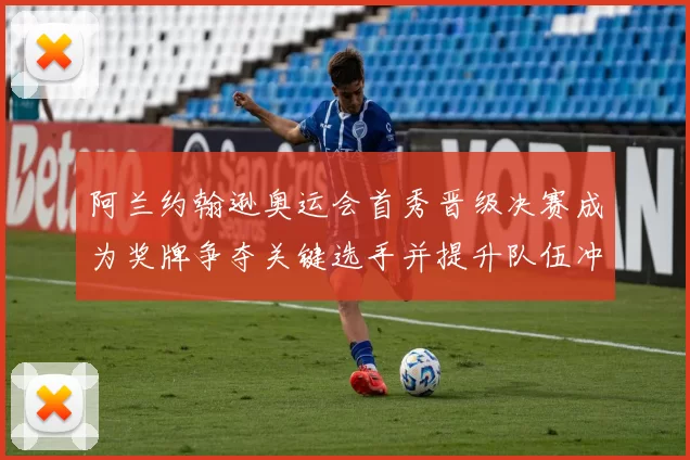 阿兰约翰逊奥运会首秀晋级决赛成为奖牌争夺关键选手并提升队伍冲击力