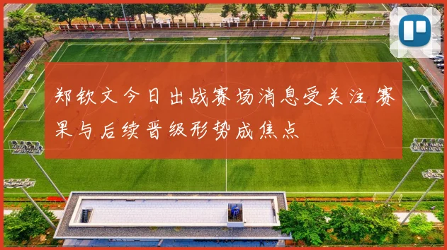郑钦文今日出战赛场消息受关注 赛果与后续晋级形势成焦点