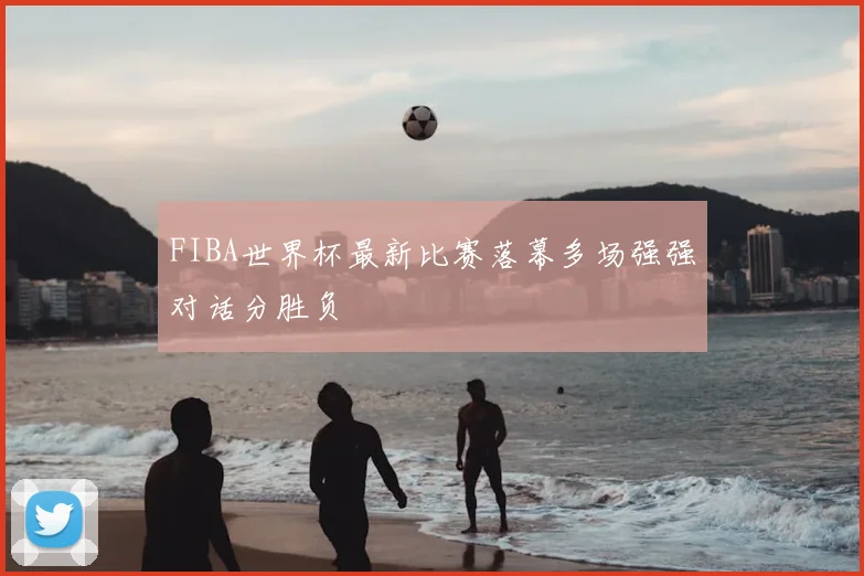 FIBA世界杯最新比赛落幕多场强强对话分胜负