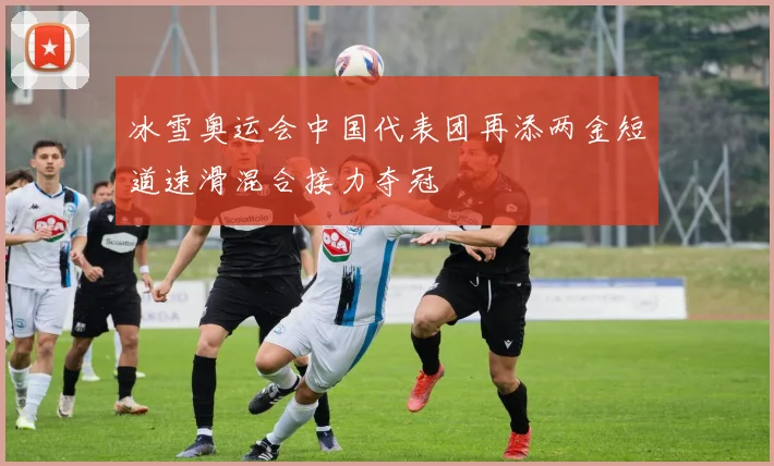 冰雪奥运会中国代表团再添两金短道速滑混合接力夺冠