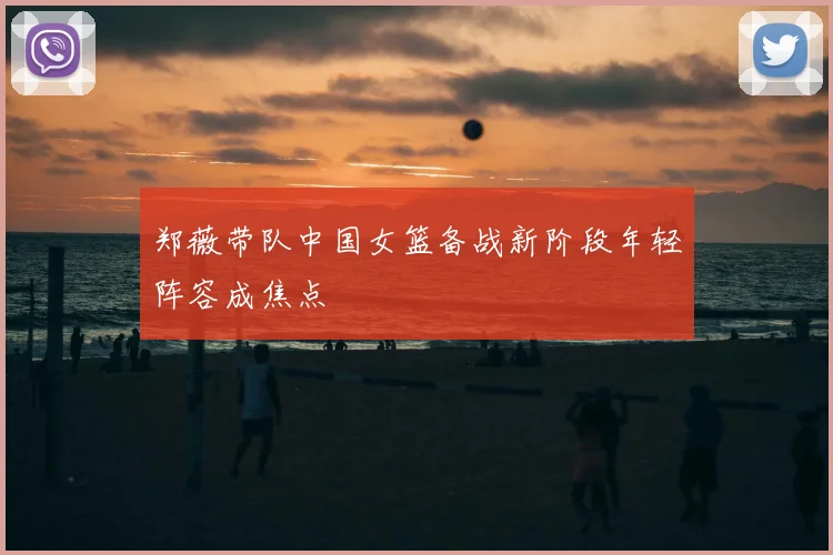 郑薇带队中国女篮备战新阶段年轻阵容成焦点