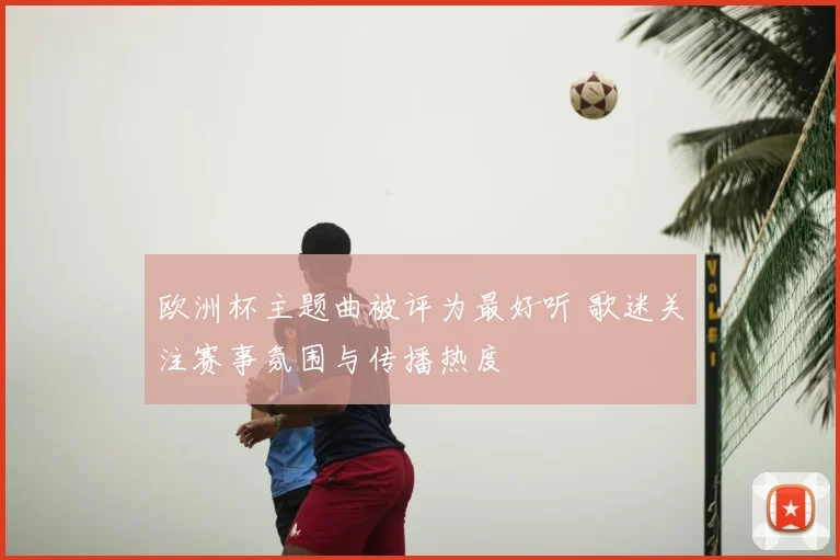 欧洲杯主题曲被评为最好听 歌迷关注赛事氛围与传播热度
