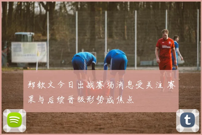 郑钦文今日出战赛场消息受关注 赛果与后续晋级形势成焦点