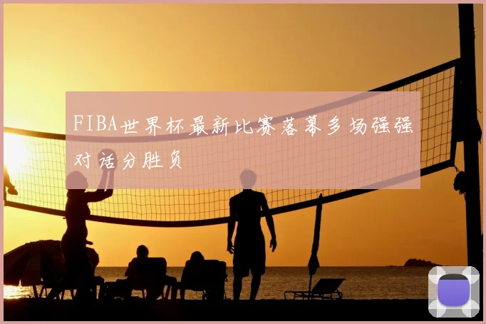 FIBA世界杯最新比赛落幕多场强强对话分胜负