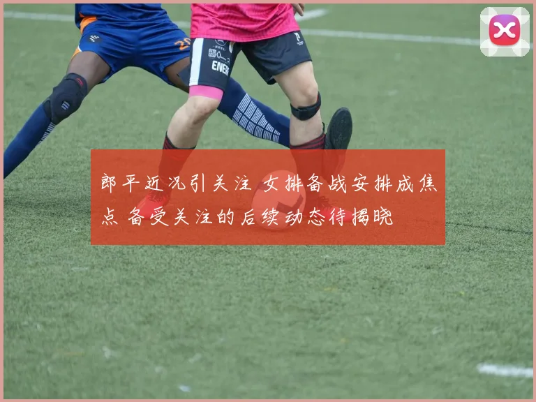 郎平近况引关注 女排备战安排成焦点 备受关注的后续动态待揭晓