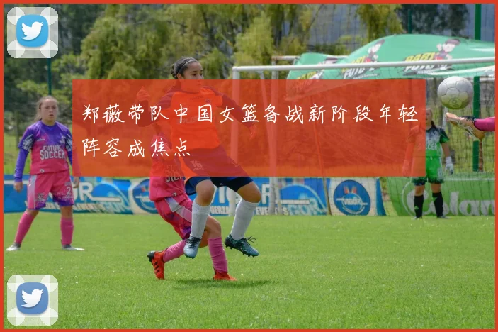 郑薇带队中国女篮备战新阶段年轻阵容成焦点