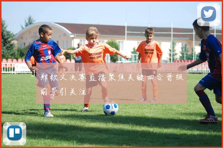 郑钦文决赛直播聚焦关键回合晋级前景引关注